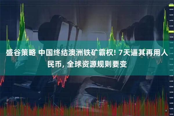 盛谷策略 中国终结澳洲铁矿霸权! 7天逼其再用人民币, 全球资源规则要变
