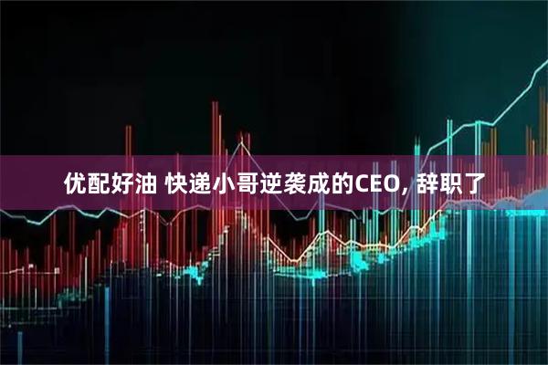 优配好油 快递小哥逆袭成的CEO, 辞职了