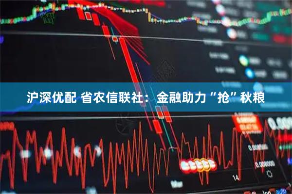 沪深优配 省农信联社：金融助力“抢”秋粮