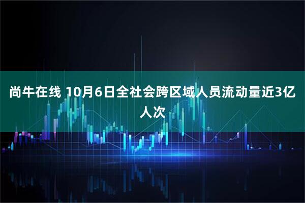 尚牛在线 10月6日全社会跨区域人员流动量近3亿人次
