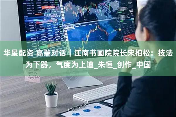 华星配资 高端对话|江南书画院院长宋柏松:技法为下器,气度为上道_朱恒_创作_中国