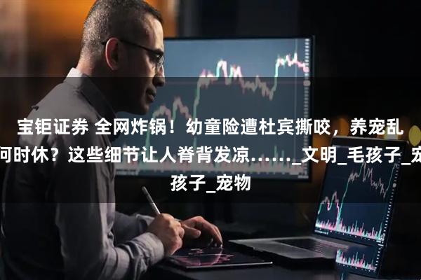 宝钜证券 全网炸锅!幼童险遭杜宾撕咬,养宠乱象何时休?这些细节让人脊背发凉……_文明_毛孩子_宠物