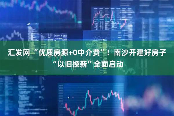 汇发网 “优质房源+0中介费”！南沙开建好房子“以旧换新”全面启动