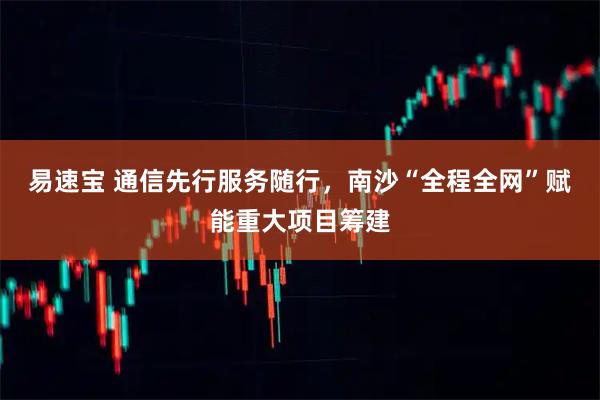 易速宝 通信先行服务随行，南沙“全程全网”赋能重大项目筹建