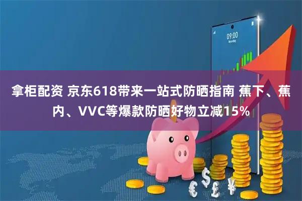 拿柜配资 京东618带来一站式防晒指南 蕉下、蕉内、VVC等爆款防晒好物立减15%