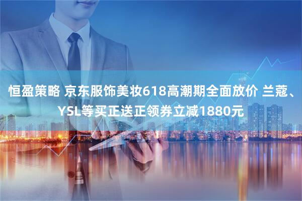恒盈策略 京东服饰美妆618高潮期全面放价 兰蔻、YSL等买正送正领券立减1880元