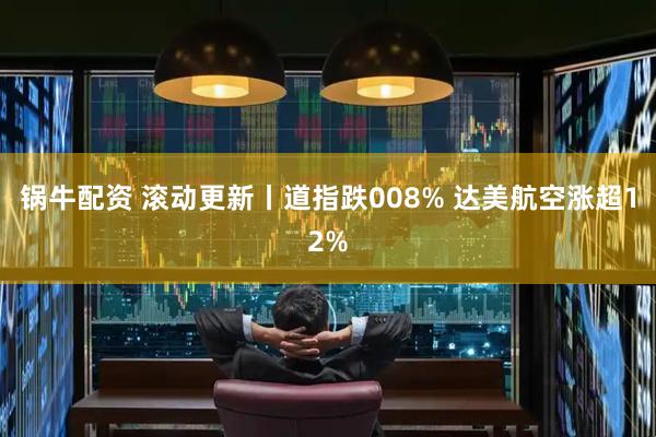 锅牛配资 滚动更新丨道指跌008% 达美航空涨超12%