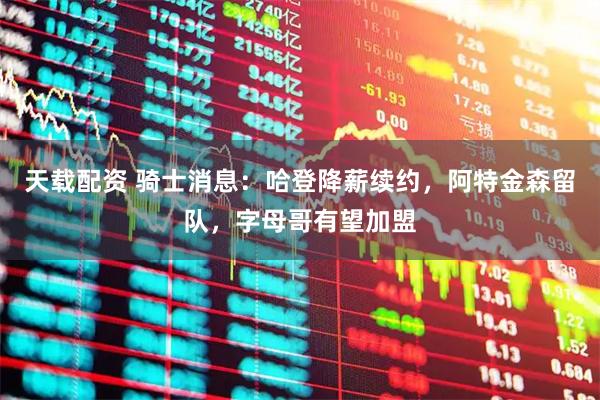 天载配资 骑士消息：哈登降薪续约，阿特金森留队，字母哥有望加盟