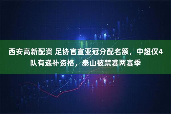 西安高新配资 足协官宣亚冠分配名额，中超仅4队有递补资格，泰山被禁赛两赛季