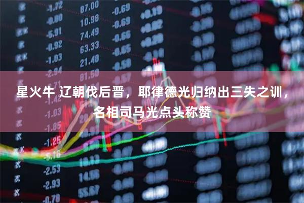 星火牛 辽朝伐后晋，耶律德光归纳出三失之训，名相司马光点头称赞