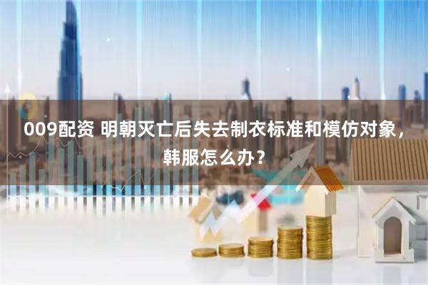 009配资 明朝灭亡后失去制衣标准和模仿对象，韩服怎么办？