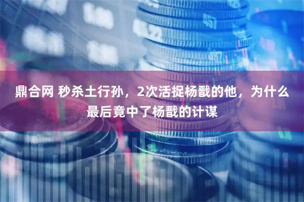 鼎合网 秒杀土行孙，2次活捉杨戬的他，为什么最后竟中了杨戬的计谋