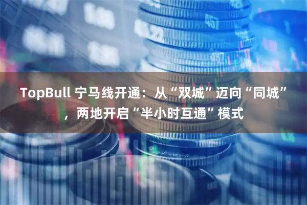 TopBull 宁马线开通：从“双城”迈向“同城”，两地开启“半小时互通”模式