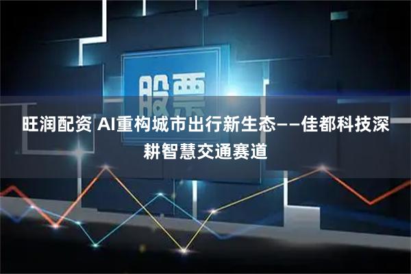 旺润配资 AI重构城市出行新生态——佳都科技深耕智慧交通赛道