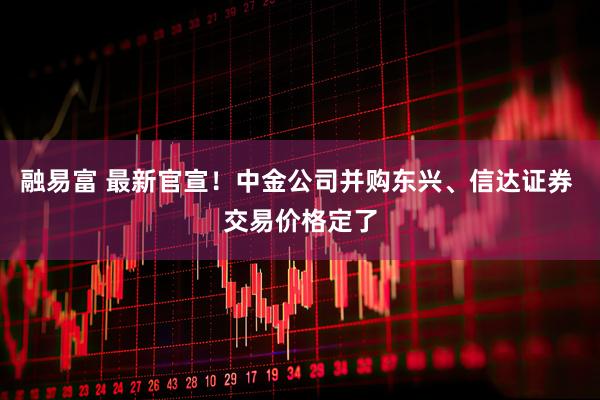 融易富 最新官宣！中金公司并购东兴、信达证券 交易价格定了