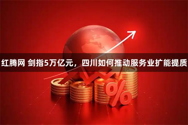 红腾网 剑指5万亿元，四川如何推动服务业扩能提质