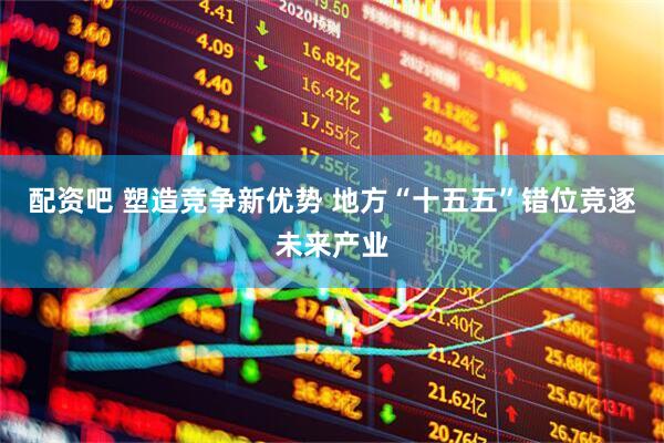 配资吧 塑造竞争新优势 地方“十五五”错位竞逐未来产业