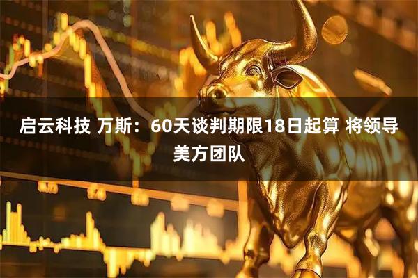启云科技 万斯：60天谈判期限18日起算 将领导美方团队