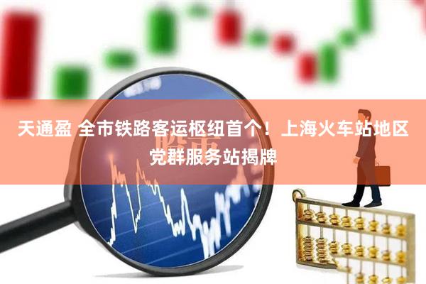 天通盈 全市铁路客运枢纽首个！上海火车站地区党群服务站揭牌