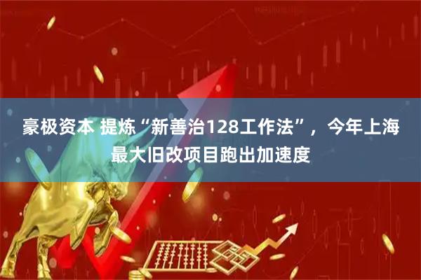 豪极资本 提炼“新善治128工作法”，今年上海最大旧改项目跑出加速度