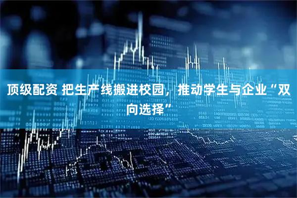 顶级配资 把生产线搬进校园，推动学生与企业“双向选择”