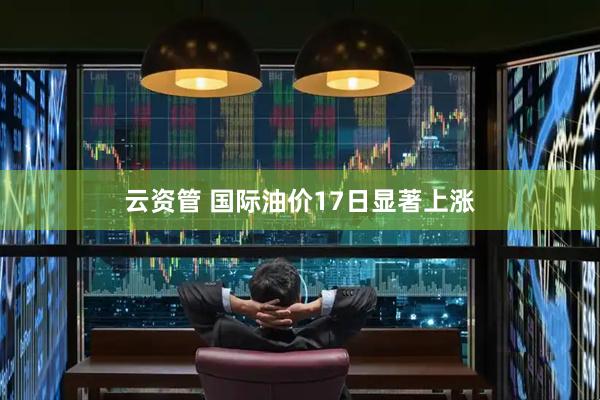 云资管 国际油价17日显著上涨