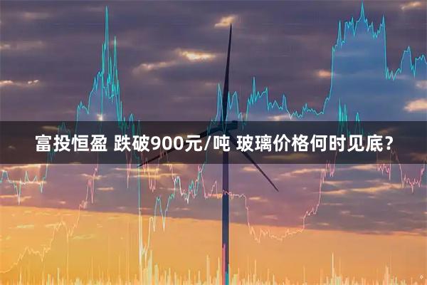 富投恒盈 跌破900元/吨 玻璃价格何时见底？
