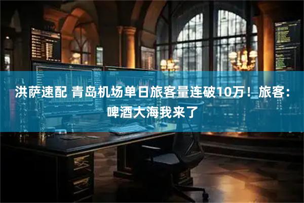 洪萨速配 青岛机场单日旅客量连破10万！旅客：啤酒大海我来了