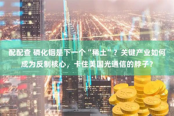 配配查 磷化铟是下一个“稀土”？关键产业如何成为反制核心，卡住美国光通信的脖子？