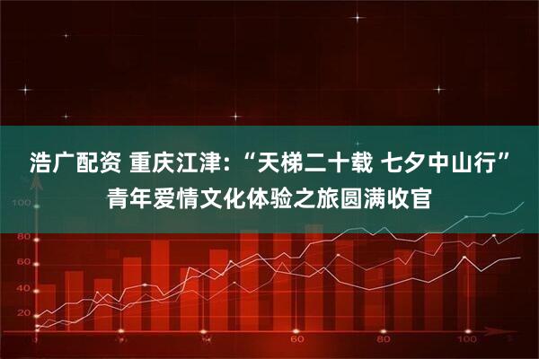 浩广配资 重庆江津: “天梯二十载 七夕中山行”青年爱情文化体验之旅圆满收官