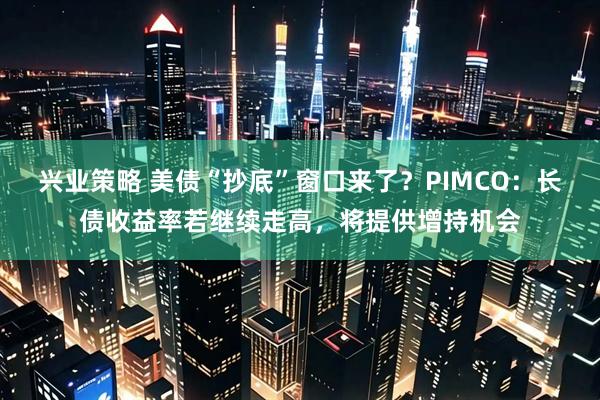 兴业策略 美债“抄底”窗口来了？PIMCO：长债收益率若继续走高，将提供增持机会