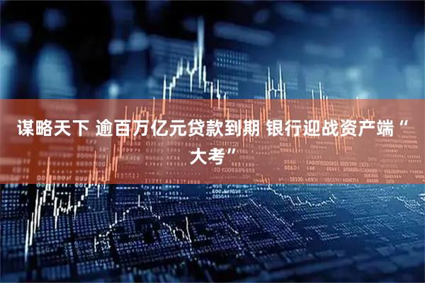 谋略天下 逾百万亿元贷款到期 银行迎战资产端“大考”
