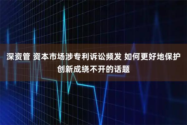 深资管 资本市场涉专利诉讼频发 如何更好地保护创新成绕不开的话题